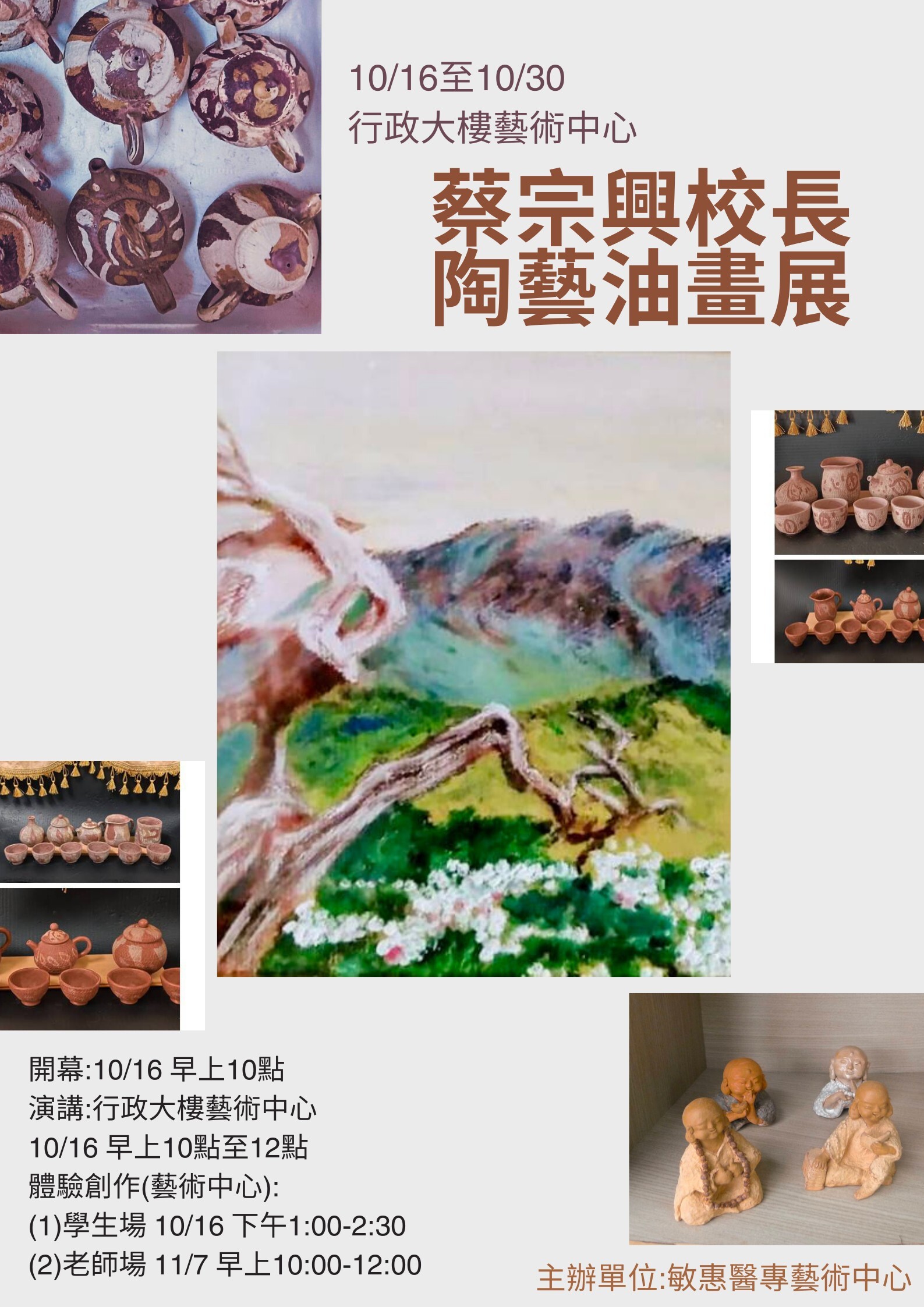 10/16至10/30行政大樓藝術中心蔡宗興校長陶藝油畫展開幕:10/16早上10點演講地點:行政大樓藝術中心10/16早上10點至13點體驗創作(藝術中心):(1)學生場10/16下午1:00-2:30(2)老師場11/7早上10:00-12:00主辦單位:敏惠醫專藝術中心